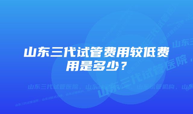 山东三代试管费用较低费用是多少？