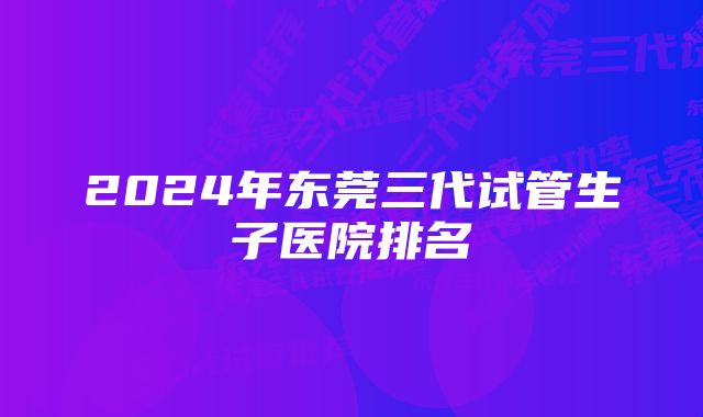 2024年东莞三代试管生子医院排名