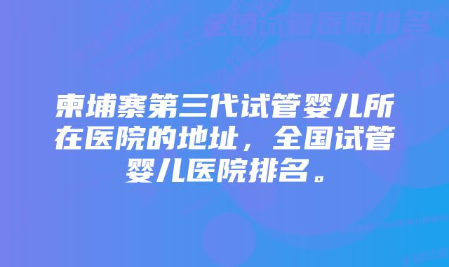 柬埔寨第三代试管婴儿所在医院的地址,全国试管婴儿医院排名。