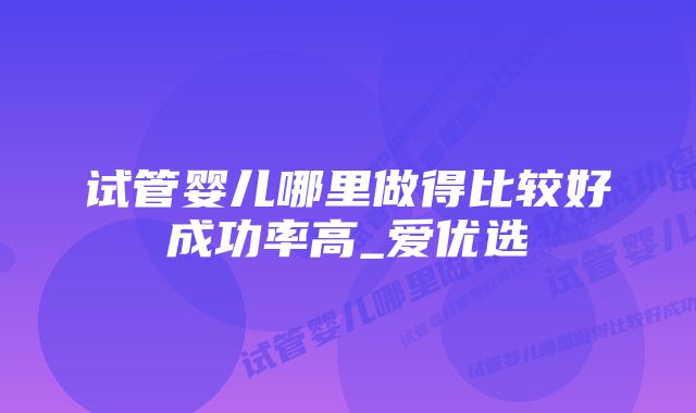 试管婴儿哪里做得比较好成功率高_爱优选