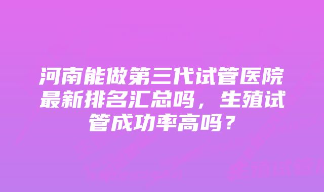 河南能做第三代试管医院最新排名汇总吗,生殖试管成功率高吗?