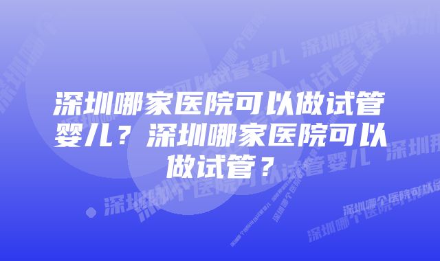 深圳哪家医院可以做试管婴儿?深圳哪家医院可以做试管?