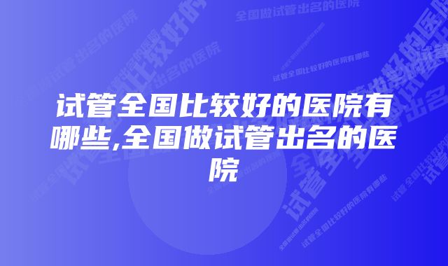 试管全国比较好的医院有哪些,全国做试管出名的医院