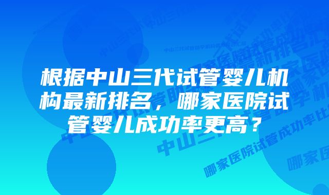 根据中山三代试管婴儿机构最新排名,哪家医院试管婴儿成功率更高?