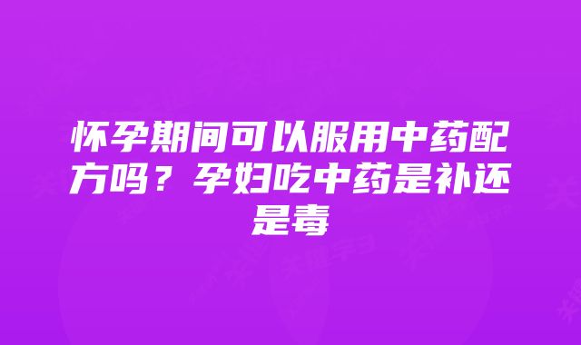 怀孕期间可以服用中药配方吗?孕妇吃中药是补还是毒