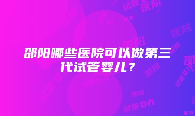 邵阳哪些医院可以做第三代试管婴儿?