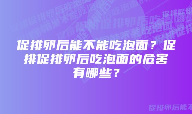 促排卵后能不能吃泡面?促排促排卵后吃泡面的危害有哪些?