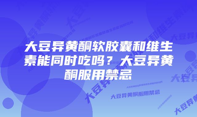大豆异黄酮软胶囊和维生素能同时吃吗?大豆异黄酮服用禁忌