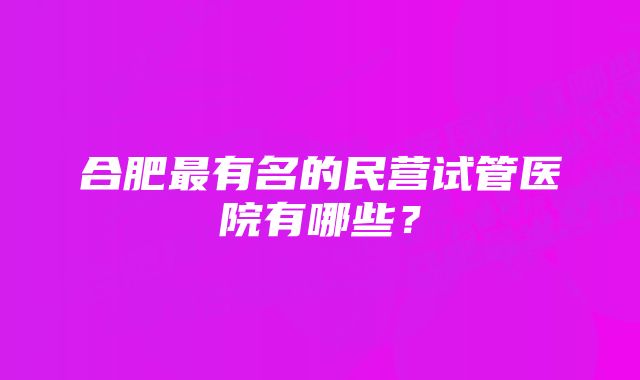 合肥最有名的民营试管医院有哪些?