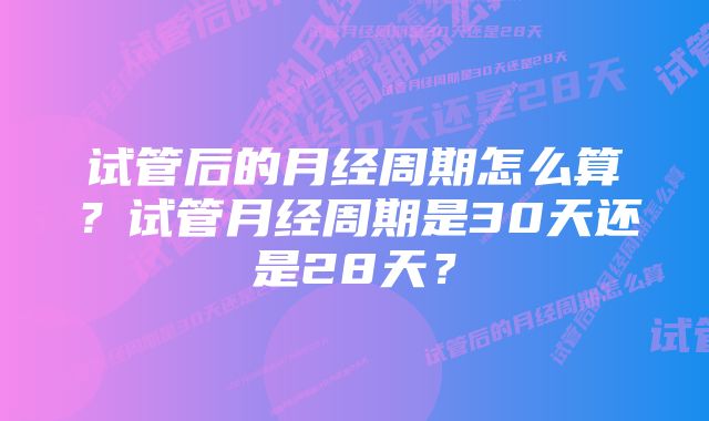 试管后的月经周期怎么算?试管月经周期是30天还是28天?