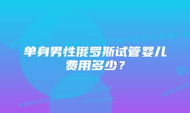 单身男性俄罗斯试管婴儿费用多少?