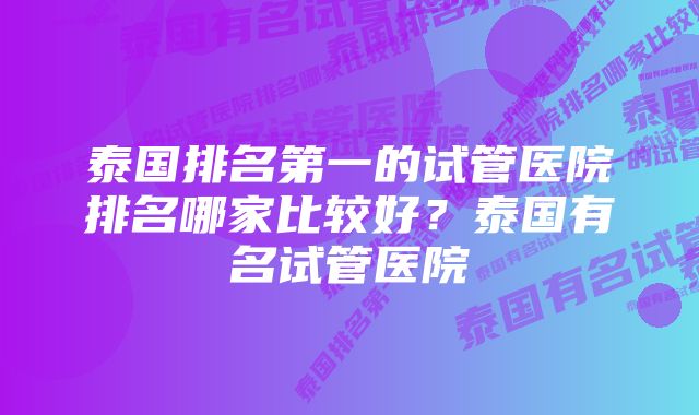 泰国排名第一的试管医院排名哪家比较好?泰国有名试管医院