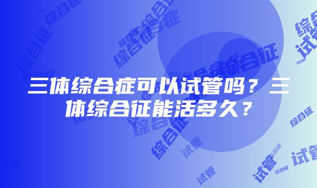 三体综合症可以试管吗?三体综合征能活多久?