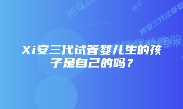 Xi安三代试管婴儿生的孩子是自己的吗?
