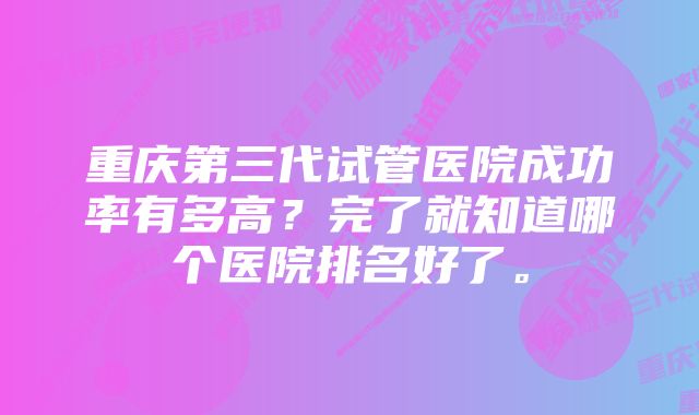 重庆第三代试管医院成功率有多高?完了就知道哪个医院排名好了。