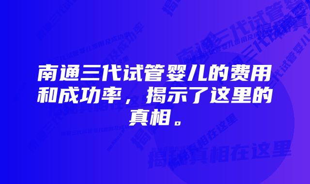南通三代试管婴儿的费用和成功率,揭示了这里的真相。
