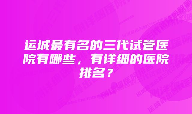 运城最有名的三代试管医院有哪些,有详细的医院排名?