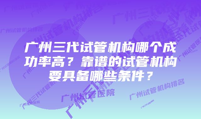 广州三代试管机构哪个成功率高?靠谱的试管机构要具备哪些条件?