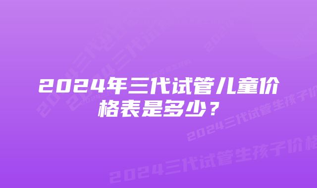 2024年三代试管儿童价格表是多少?