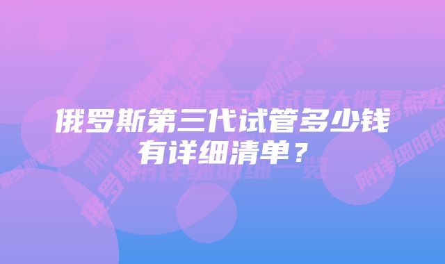 俄罗斯第三代试管多少钱有详细清单?