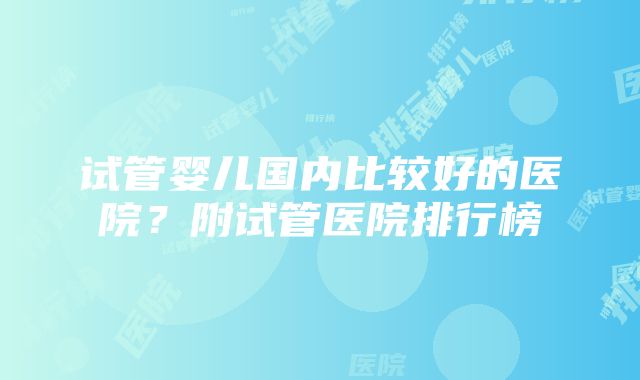 试管婴儿国内比较好的医院?附试管医院排行榜