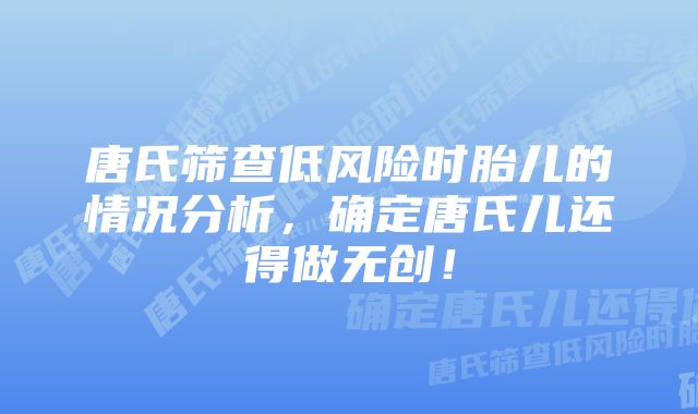 唐氏筛查低风险时胎儿的情况分析,确定唐氏儿还得做无创!