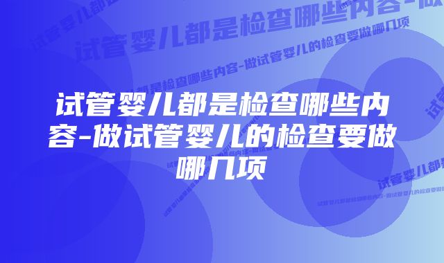 试管婴儿都是检查哪些内容-做试管婴儿的检查要做哪几项