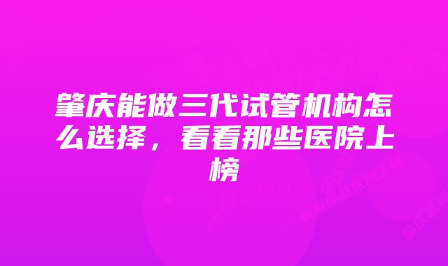 肇庆能做三代试管机构怎么选择,看看那些医院上榜
