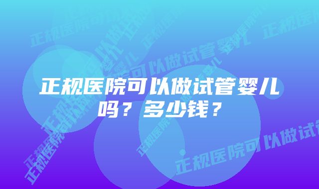 正规医院可以做试管婴儿吗?多少钱?