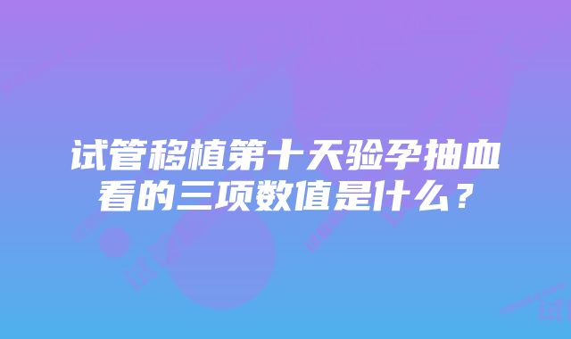 试管移植第十天验孕抽血看的三项数值是什么?