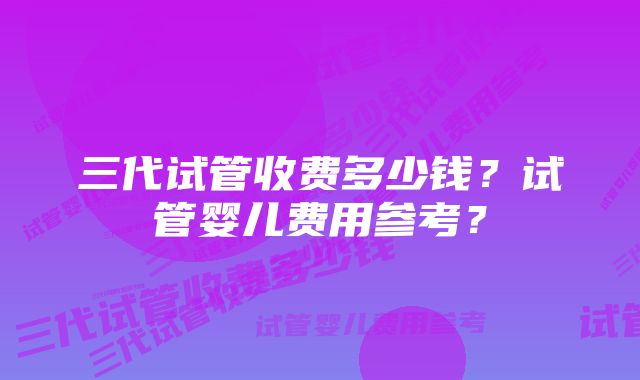 三代试管收费多少钱?试管婴儿费用参考?