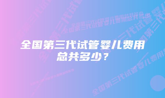 全国第三代试管婴儿费用总共多少?