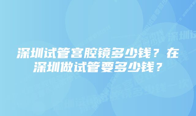 深圳试管宫腔镜多少钱?在深圳做试管要多少钱?