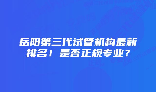 岳阳第三代试管机构最新排名!是否正规专业?