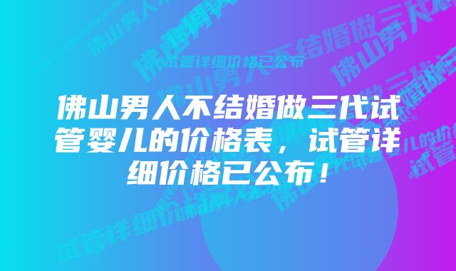 佛山男人不结婚做三代试管婴儿的价格表,试管详细价格已公布!