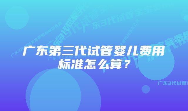 广东第三代试管婴儿费用标准怎么算?