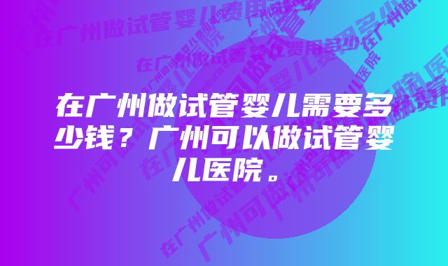 在广州做试管婴儿需要多少钱?广州可以做试管婴儿医院。