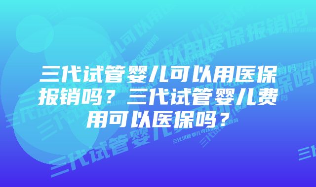 三代试管婴儿可以用医保报销吗?三代试管婴儿费用可以医保吗?