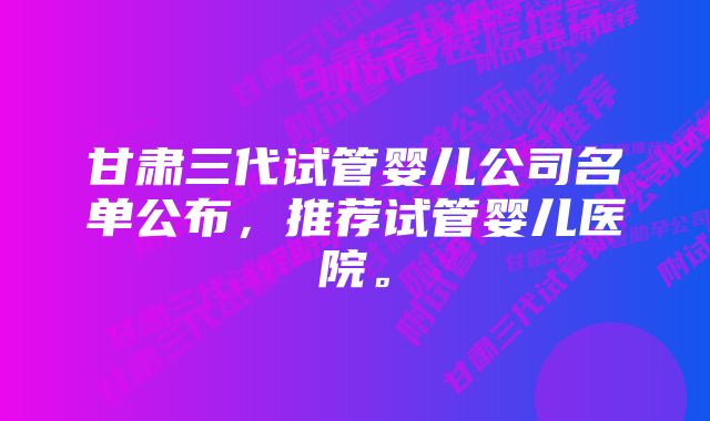 甘肃三代试管婴儿公司名单公布,推荐试管婴儿医院。