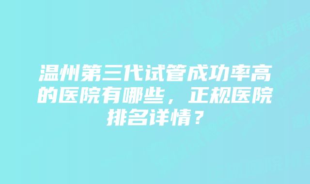 温州第三代试管成功率高的医院有哪些,正规医院排名详情?