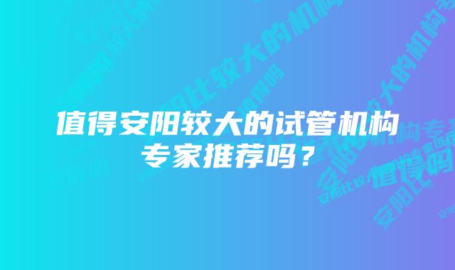 值得安阳较大的试管机构专家推荐吗?