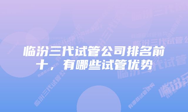 临汾三代试管公司排名前十,有哪些试管优势