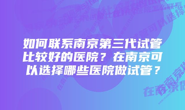 如何联系南京第三代试管比较好的医院?在南京可以选择哪些医院做试管?
