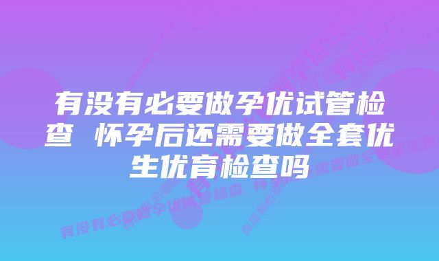 有没有必要做孕优试管检查 怀孕后还需要做全套优生优育检查吗