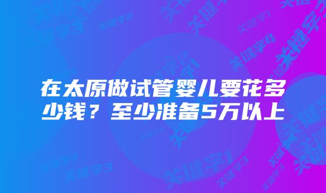 在太原做试管婴儿要花多少钱?至少准备5万以上