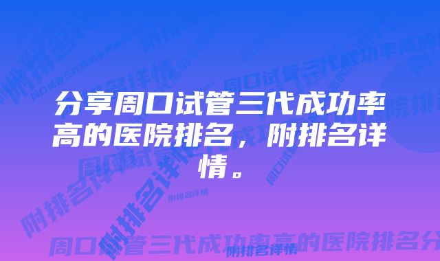 分享周口试管三代成功率高的医院排名,附排名详情。