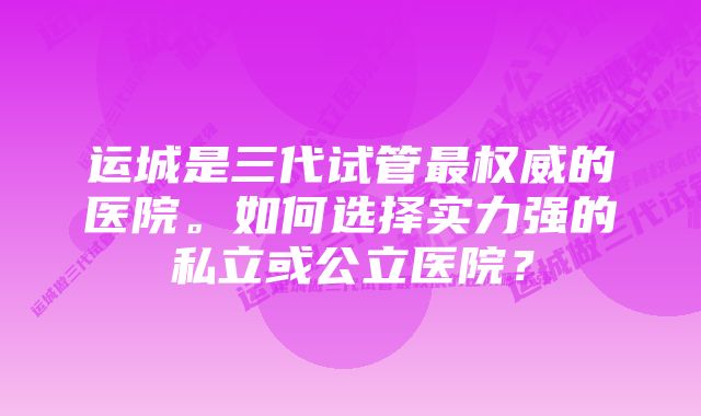 运城是三代试管最权威的医院。如何选择实力强的私立或公立医院?