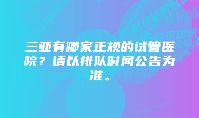 三亚有哪家正规的试管医院?请以排队时间公告为准。