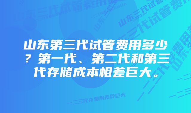 山东第三代试管费用多少?第一代、第二代和第三代存储成本相差巨大。