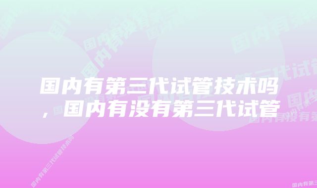 国内有第三代试管技术吗,国内有没有第三代试管